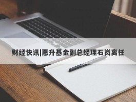 财经快讯|惠升基金副总经理石岗离任