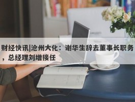 财经快讯|沧州大化：谢华生辞去董事长职务，总经理刘增接任