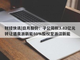 财经快讯|日月股份：子公司拟3.82亿元转让酒泉浙新能80%股权至浙江新能