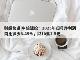 财经快讯|中信建投：2023年归母净利润同比减少6.45%，拟10派2.5元