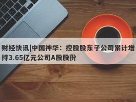 财经快讯|中国神华：控股股东子公司累计增持3.65亿元公司A股股份