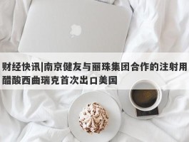 财经快讯|南京健友与丽珠集团合作的注射用醋酸西曲瑞克首次出口美国